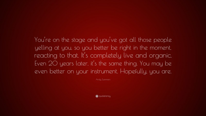 Andy Summers Quote: “You’re on the stage and you’ve got all those people yelling at you, so you better be right in the moment, reacting to that. It’s completely live and organic. Even 20 years later, it’s the same thing. You may be even better on your instrument. Hopefully, you are.”