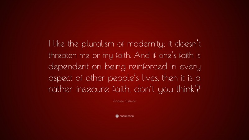 Andrew Sullivan Quote: “I like the pluralism of modernity; it doesn’t threaten me or my faith. And if one’s faith is dependent on being reinforced in every aspect of other people’s lives, then it is a rather insecure faith, don’t you think?”