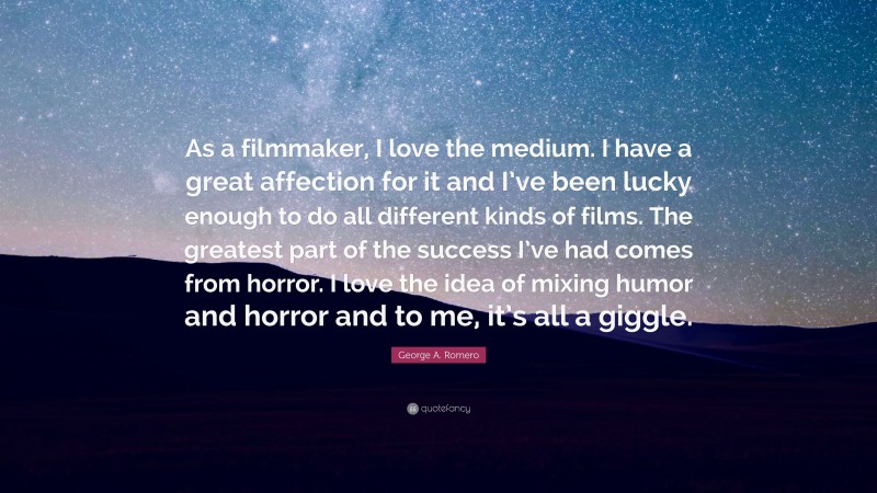George A. Romero Quote: “As a filmmaker, I love the medium. I have a great affection for it and I’ve been lucky enough to do all different kinds of films. The greatest part of the success I’ve had comes from horror. I love the idea of mixing humor and horror and to me, it’s all a giggle.”