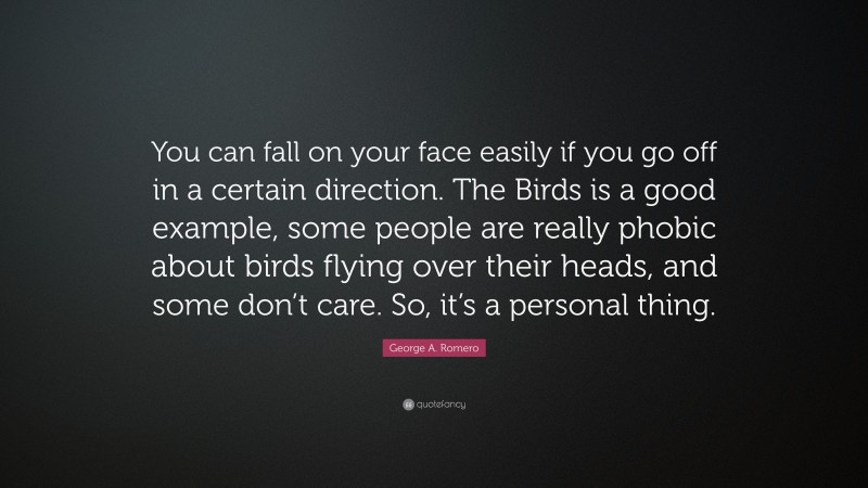 George A. Romero Quote: “You can fall on your face easily if you go off in a certain direction. The Birds is a good example, some people are really phobic about birds flying over their heads, and some don’t care. So, it’s a personal thing.”