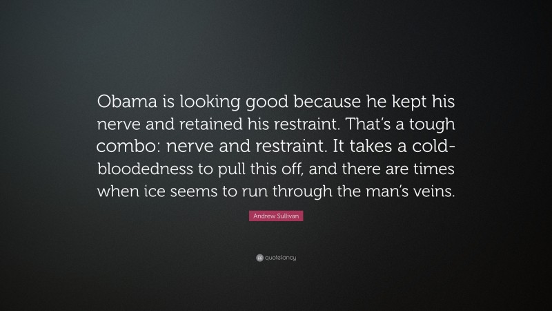 Andrew Sullivan Quote: “Obama is looking good because he kept his nerve and retained his restraint. That’s a tough combo: nerve and restraint. It takes a cold-bloodedness to pull this off, and there are times when ice seems to run through the man’s veins.”