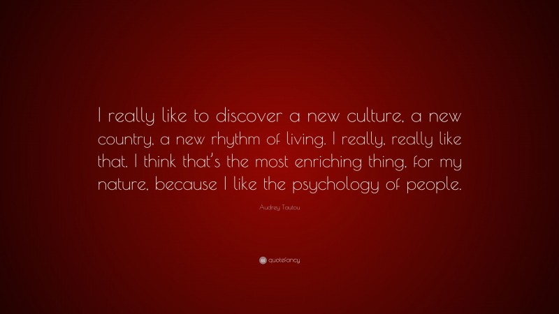 Audrey Tautou Quote: “I really like to discover a new culture, a new country, a new rhythm of living. I really, really like that. I think that’s the most enriching thing, for my nature, because I like the psychology of people.”
