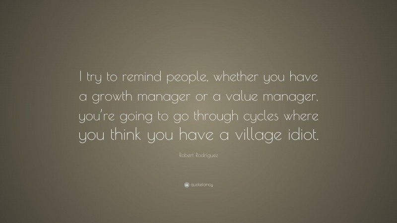 Robert Rodríguez Quote: “I try to remind people, whether you have a growth manager or a value manager, you’re going to go through cycles where you think you have a village idiot.”