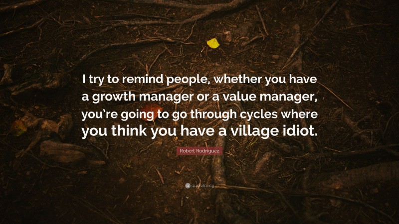 Robert Rodríguez Quote: “I try to remind people, whether you have a growth manager or a value manager, you’re going to go through cycles where you think you have a village idiot.”