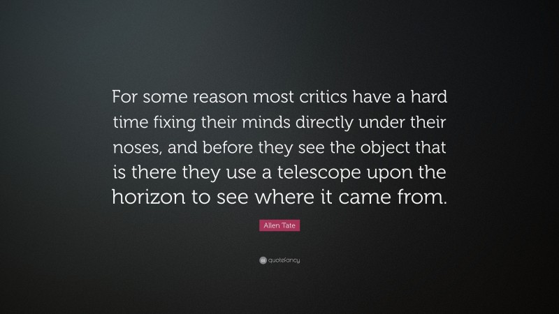 Allen Tate Quote: “For some reason most critics have a hard time fixing their minds directly under their noses, and before they see the object that is there they use a telescope upon the horizon to see where it came from.”