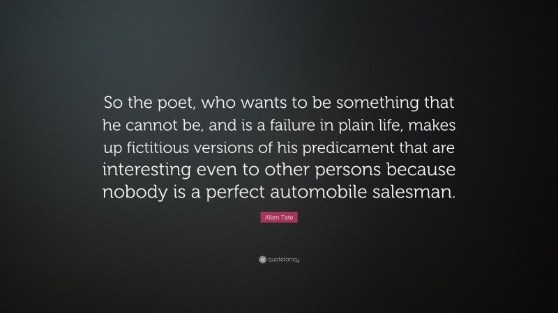 Allen Tate Quote: “So the poet, who wants to be something that he cannot be, and is a failure in plain life, makes up fictitious versions of his predicament that are interesting even to other persons because nobody is a perfect automobile salesman.”