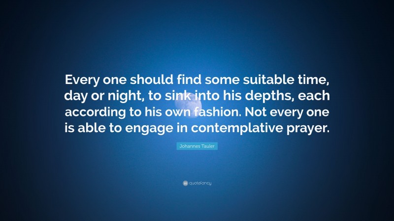 Johannes Tauler Quote: “Every one should find some suitable time, day or night, to sink into his depths, each according to his own fashion. Not every one is able to engage in contemplative prayer.”