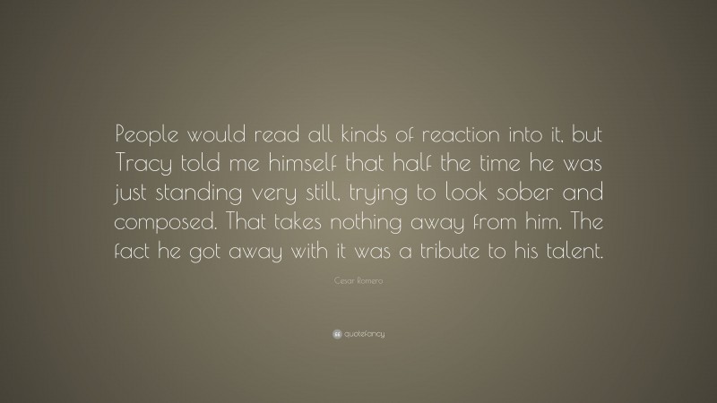 Cesar Romero Quote: “People would read all kinds of reaction into it, but Tracy told me himself that half the time he was just standing very still, trying to look sober and composed. That takes nothing away from him. The fact he got away with it was a tribute to his talent.”
