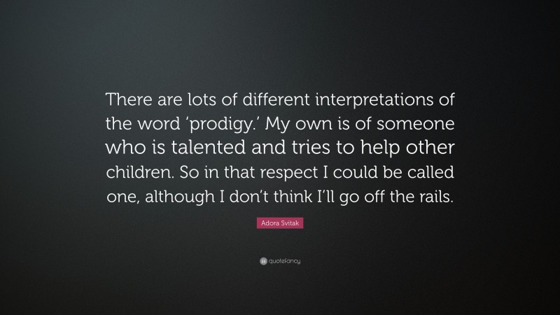 Adora Svitak Quote: “There are lots of different interpretations of the word ‘prodigy.’ My own is of someone who is talented and tries to help other children. So in that respect I could be called one, although I don’t think I’ll go off the rails.”