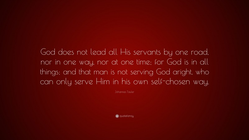 Johannes Tauler Quote: “God does not lead all His servants by one road, nor in one way, nor at one time; for God is in all things; and that man is not serving God aright, who can only serve Him in his own self-chosen way.”