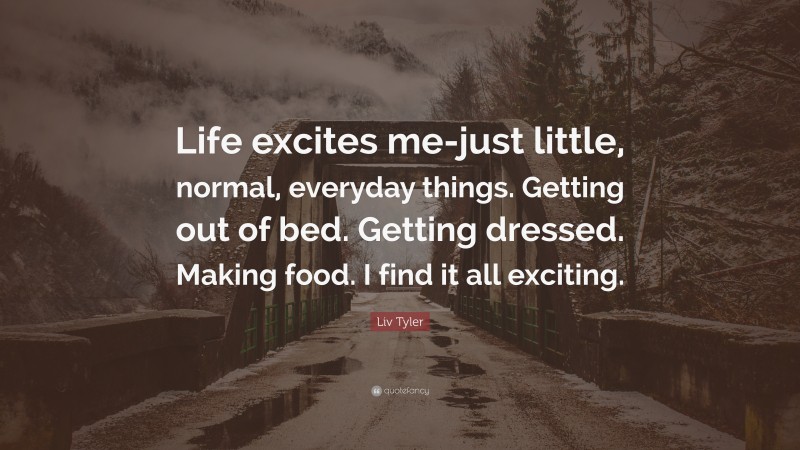 Liv Tyler Quote: “Life excites me-just little, normal, everyday things. Getting out of bed. Getting dressed. Making food. I find it all exciting.”