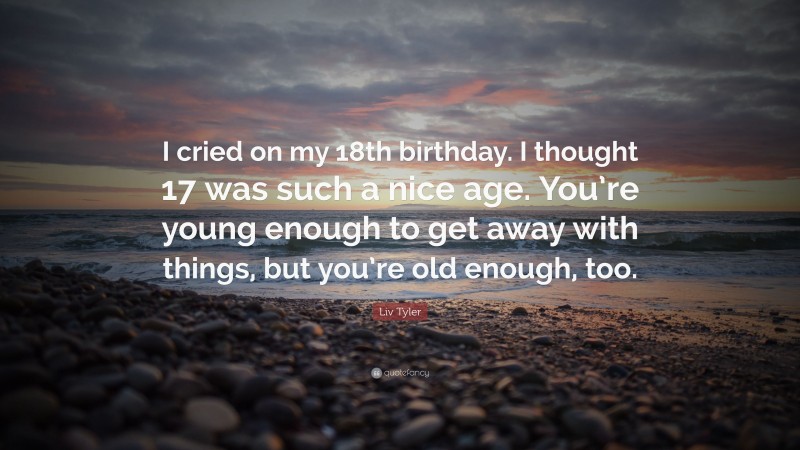 Liv Tyler Quote: “I cried on my 18th birthday. I thought 17 was such a nice age. You’re young enough to get away with things, but you’re old enough, too.”