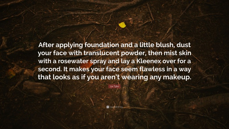 Liv Tyler Quote: “After applying foundation and a little blush, dust your face with translucent powder, then mist skin with a rosewater spray and lay a Kleenex over for a second. It makes your face seem flawless in a way that looks as if you aren’t wearing any makeup.”