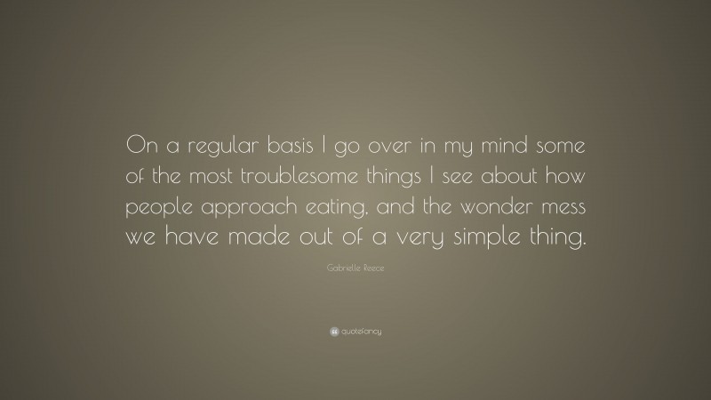 Gabrielle Reece Quote: “On a regular basis I go over in my mind some of the most troublesome things I see about how people approach eating, and the wonder mess we have made out of a very simple thing.”