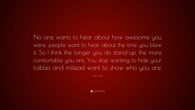 Aisha Tyler Quote: “No one wants to hear about how awesome you were; people want to hear about the time you blew it. So I think the longer you do stand-up, the more comfortable you are. You stop wanting to hide your foibles and instead want to show who you are.”