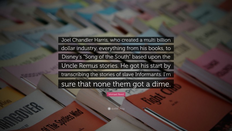 Ishmael Reed Quote: “Joel Chandler Harris, who created a multi billion dollar industry, everything from his books, to Disney’s “Song of the South” based upon the Uncle Remus stories. He got his start by transcribing the stories of slave Informants. I’m sure that none them got a dime.”
