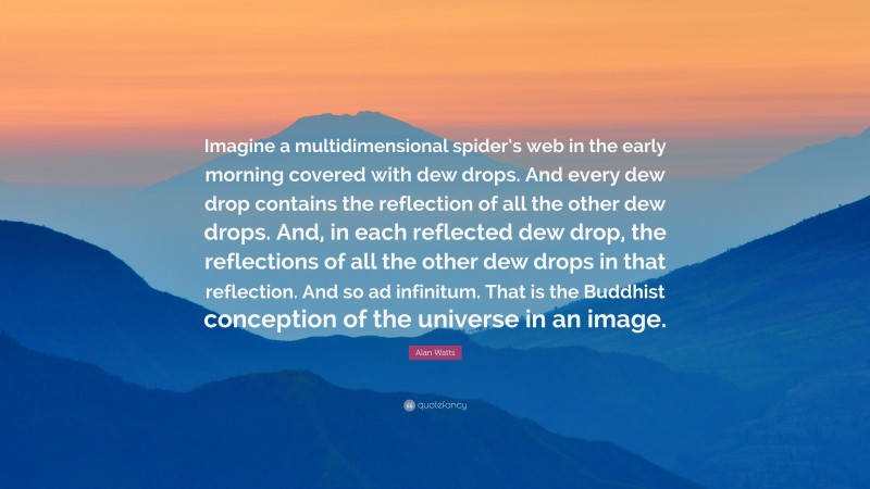Alan Watts Quote: “Imagine a multidimensional spider’s web in the early morning covered with dew drops. And every dew drop contains the reflection of all the other dew drops. And, in each reflected dew drop, the reflections of all the other dew drops in that reflection. And so ad infinitum. That is the Buddhist conception of the universe in an image.”