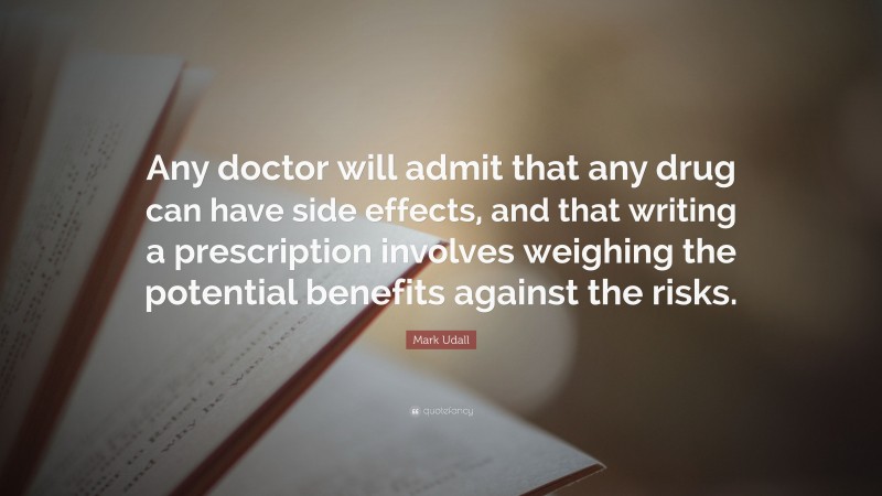Mark Udall Quote: “Any doctor will admit that any drug can have side effects, and that writing a prescription involves weighing the potential benefits against the risks.”