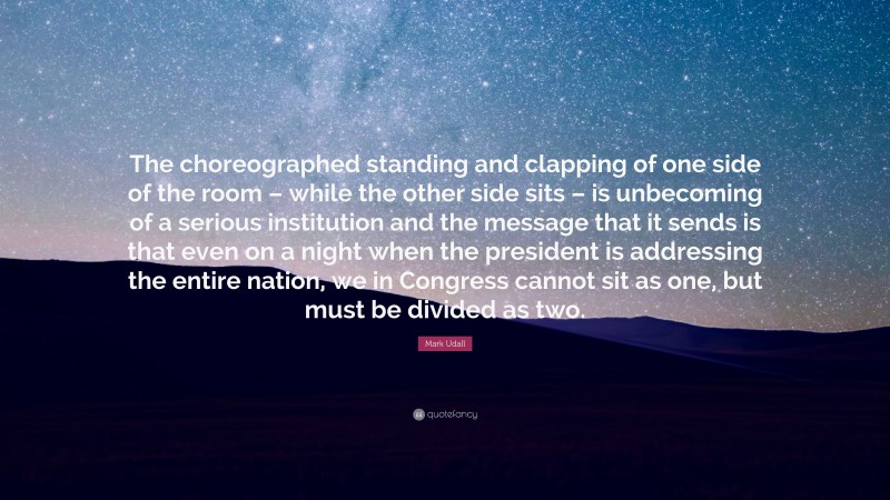 Mark Udall Quote: “The choreographed standing and clapping of one side of the room – while the other side sits – is unbecoming of a serious institution and the message that it sends is that even on a night when the president is addressing the entire nation, we in Congress cannot sit as one, but must be divided as two.”