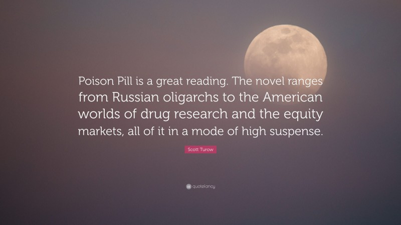 Scott Turow Quote: “Poison Pill is a great reading. The novel ranges from Russian oligarchs to the American worlds of drug research and the equity markets, all of it in a mode of high suspense.”