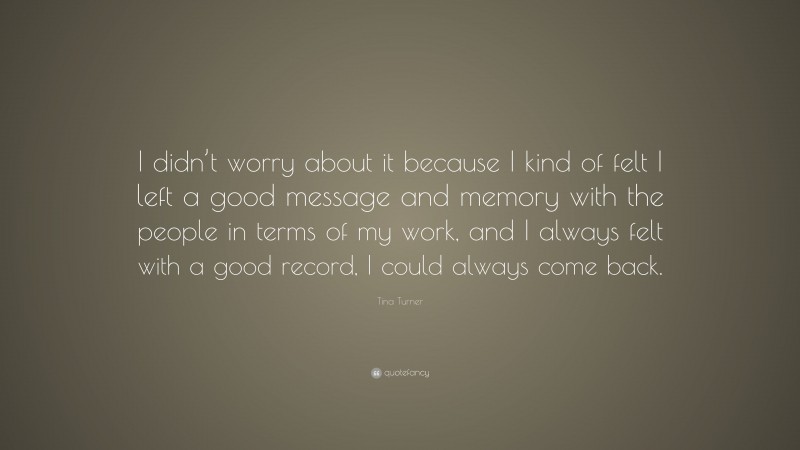 Tina Turner Quote: “I didn’t worry about it because I kind of felt I left a good message and memory with the people in terms of my work, and I always felt with a good record, I could always come back.”