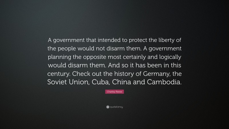 Charley Reese Quote: “A government that intended to protect the liberty of the people would not disarm them. A government planning the opposite most certainly and logically would disarm them. And so it has been in this century. Check out the history of Germany, the Soviet Union, Cuba, China and Cambodia.”
