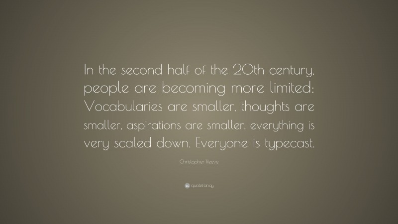 Christopher Reeve Quote: “In the second half of the 20th century, people are becoming more limited: Vocabularies are smaller, thoughts are smaller, aspirations are smaller, everything is very scaled down. Everyone is typecast.”