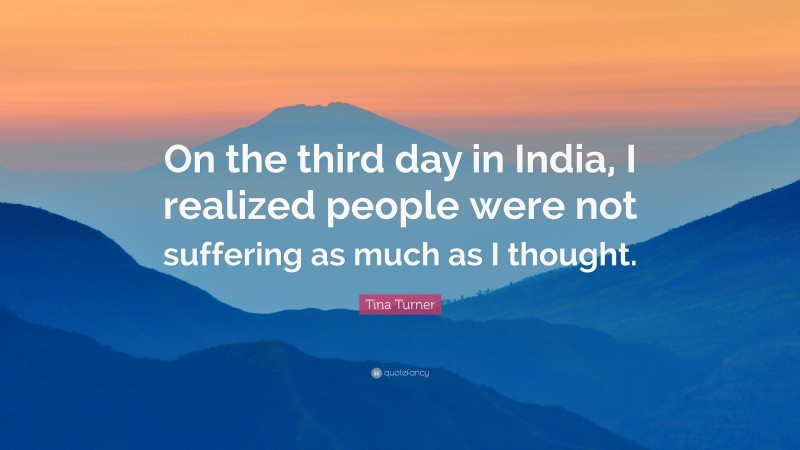 Tina Turner Quote: “On the third day in India, I realized people were not suffering as much as I thought.”
