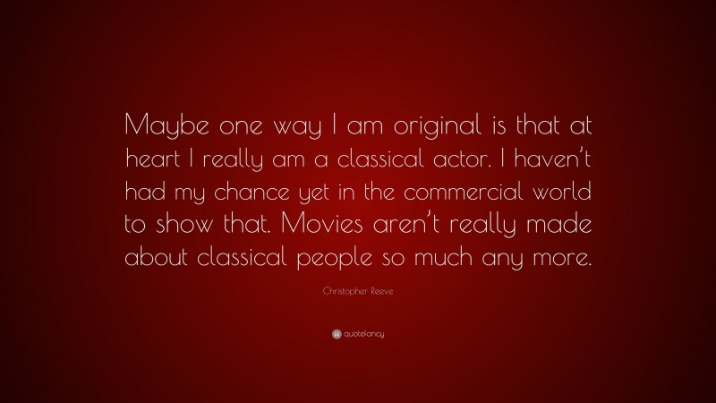 Christopher Reeve Quote: “Maybe one way I am original is that at heart I really am a classical actor. I haven’t had my chance yet in the commercial world to show that. Movies aren’t really made about classical people so much any more.”