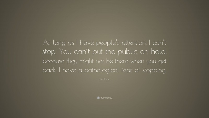 Tina Turner Quote: “As long as I have people’s attention, I can’t stop. You can’t put the public on hold, because they might not be there when you get back. I have a pathological fear of stopping.”