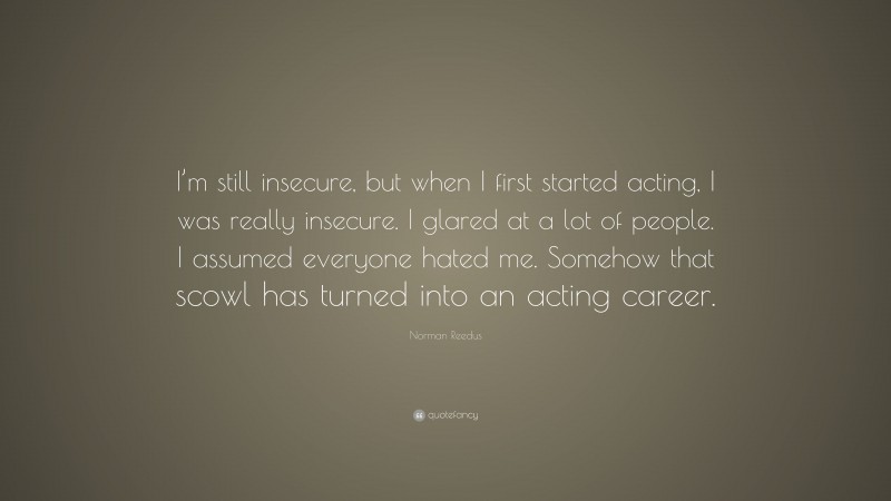 Norman Reedus Quote: “I’m still insecure, but when I first started acting, I was really insecure. I glared at a lot of people. I assumed everyone hated me. Somehow that scowl has turned into an acting career.”