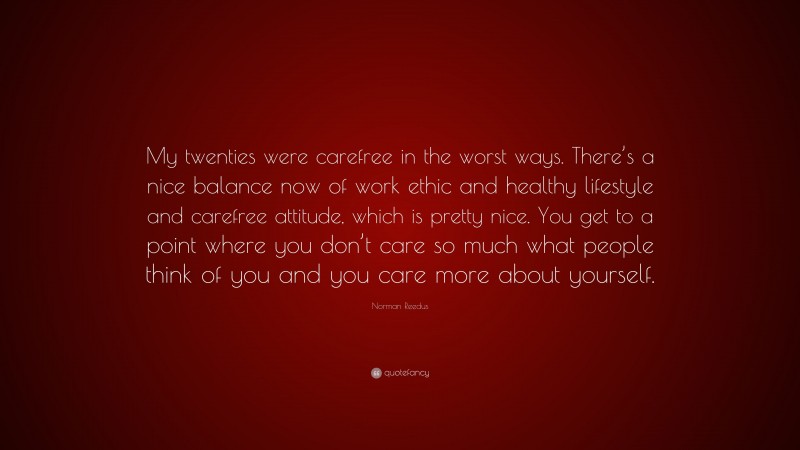 Norman Reedus Quote: “My twenties were carefree in the worst ways. There’s a nice balance now of work ethic and healthy lifestyle and carefree attitude, which is pretty nice. You get to a point where you don’t care so much what people think of you and you care more about yourself.”