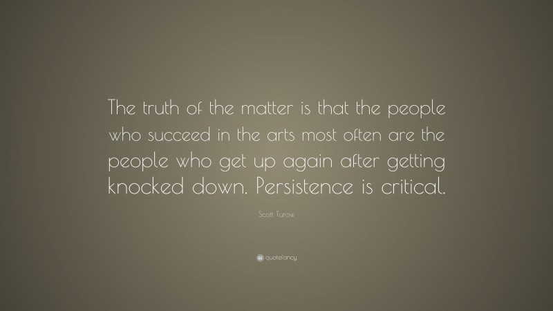 Scott Turow Quote: “The truth of the matter is that the people who succeed in the arts most often are the people who get up again after getting knocked down. Persistence is critical.”