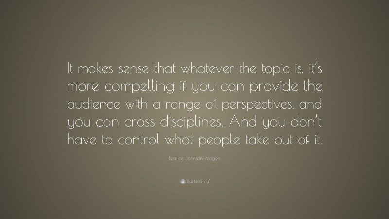 Bernice Johnson Reagon Quote: “It makes sense that whatever the topic is, it’s more compelling if you can provide the audience with a range of perspectives, and you can cross disciplines. And you don’t have to control what people take out of it.”