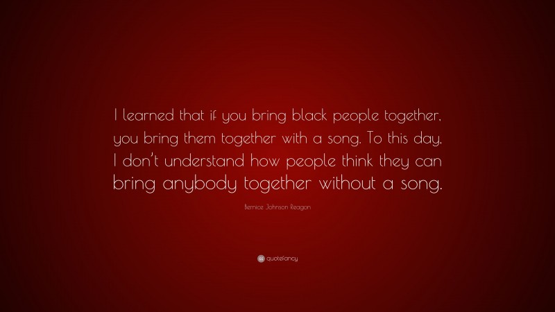 Bernice Johnson Reagon Quote: “I learned that if you bring black people together, you bring them together with a song. To this day, I don’t understand how people think they can bring anybody together without a song.”
