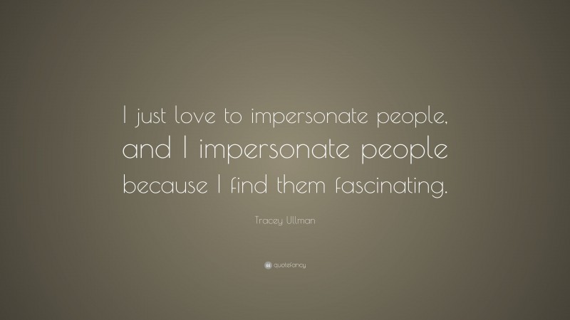 Tracey Ullman Quote: “I just love to impersonate people, and I impersonate people because I find them fascinating.”
