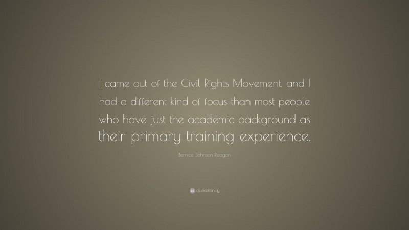 Bernice Johnson Reagon Quote: “I came out of the Civil Rights Movement, and I had a different kind of focus than most people who have just the academic background as their primary training experience.”