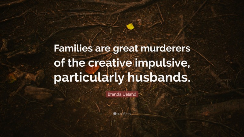 Brenda Ueland Quote: “Families are great murderers of the creative impulsive, particularly husbands.”