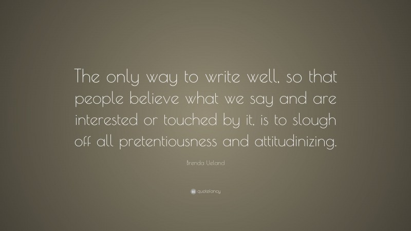 Brenda Ueland Quote: “The only way to write well, so that people believe what we say and are interested or touched by it, is to slough off all pretentiousness and attitudinizing.”