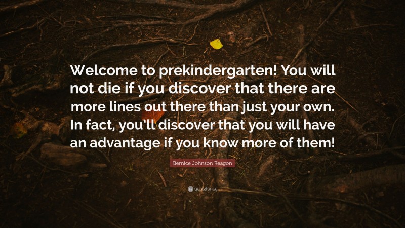 Bernice Johnson Reagon Quote: “Welcome to prekindergarten! You will not die if you discover that there are more lines out there than just your own. In fact, you’ll discover that you will have an advantage if you know more of them!”