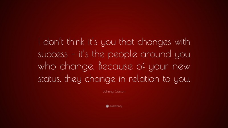 Johnny Carson Quote: “I don’t think it’s you that changes with success – it’s the people around you who change. Because of your new status, they change in relation to you.”