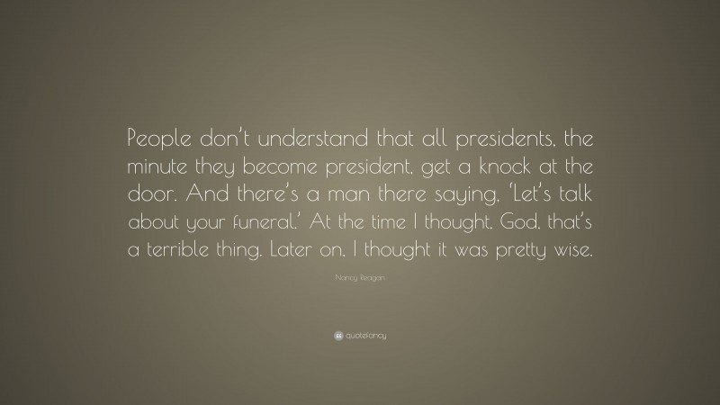Nancy Reagan Quote: “People don’t understand that all presidents, the minute they become president, get a knock at the door. And there’s a man there saying, ‘Let’s talk about your funeral.’ At the time I thought, God, that’s a terrible thing. Later on, I thought it was pretty wise.”
