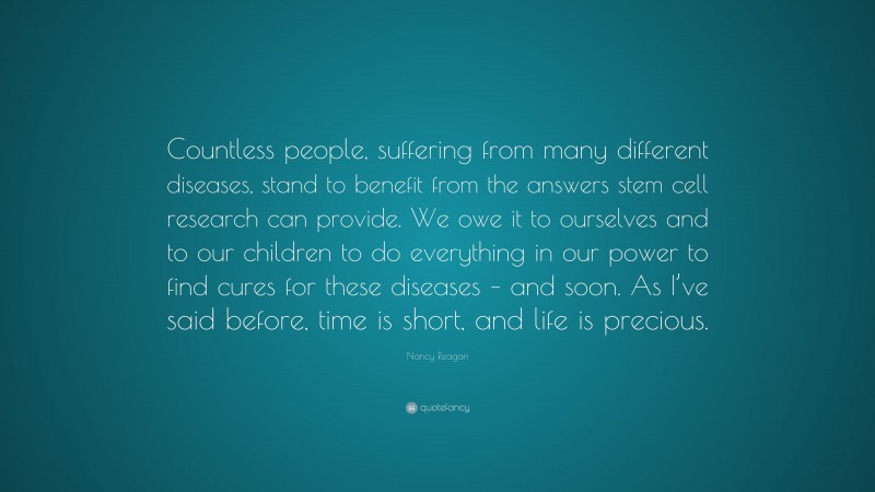 Nancy Reagan Quote: “Countless people, suffering from many different diseases, stand to benefit from the answers stem cell research can provide. We owe it to ourselves and to our children to do everything in our power to find cures for these diseases – and soon. As I’ve said before, time is short, and life is precious.”
