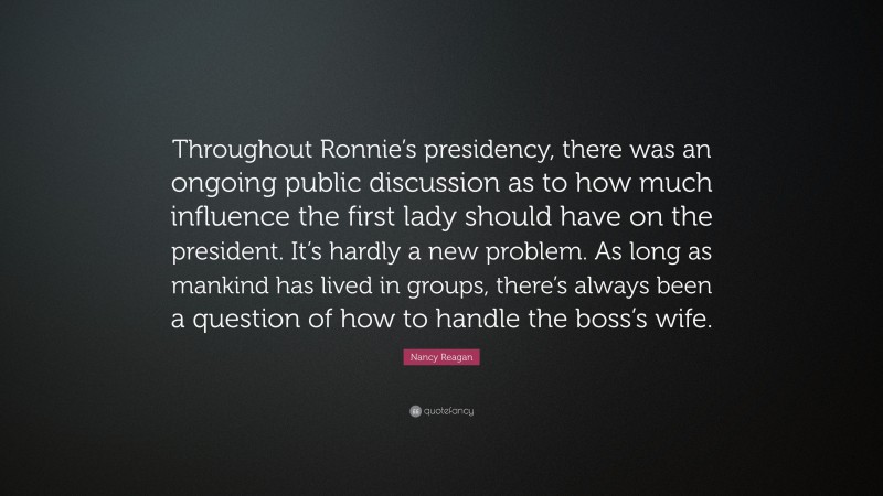 Nancy Reagan Quote: “Throughout Ronnie’s presidency, there was an ongoing public discussion as to how much influence the first lady should have on the president. It’s hardly a new problem. As long as mankind has lived in groups, there’s always been a question of how to handle the boss’s wife.”