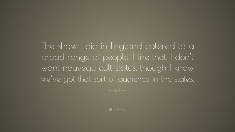 Tracey Ullman Quote: “The show I did in England catered to a broad range of people. I like that. I don’t want nouveau cult status, though I know we’ve got that sort of audience in the states.”