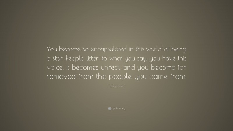 Tracey Ullman Quote: “You become so encapsulated in this world of being a star. People listen to what you say, you have this voice, it becomes unreal and you become far removed from the people you came from.”