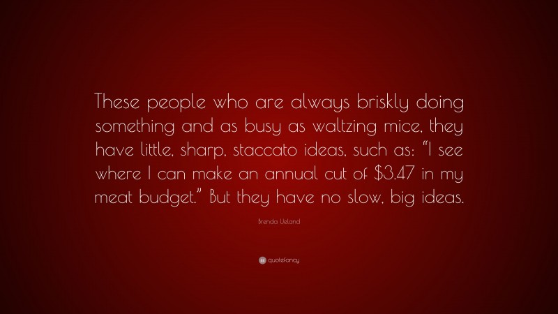 Brenda Ueland Quote: “These people who are always briskly doing something and as busy as waltzing mice, they have little, sharp, staccato ideas, such as: “I see where I can make an annual cut of $3.47 in my meat budget.” But they have no slow, big ideas.”