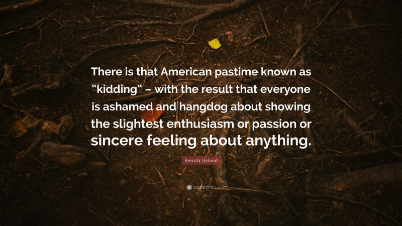 Brenda Ueland Quote: “There is that American pastime known as “kidding” – with the result that everyone is ashamed and hangdog about showing the slightest enthusiasm or passion or sincere feeling about anything.”