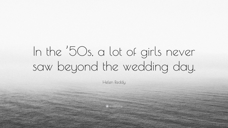 Helen Reddy Quote: “In the ’50s, a lot of girls never saw beyond the wedding day.”