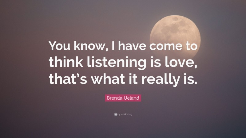 Brenda Ueland Quote: “You know, I have come to think listening is love, that’s what it really is.”